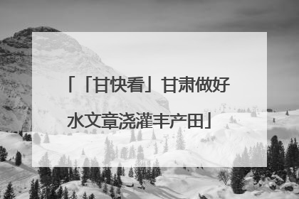 「甘快看」甘肃做好水文章浇灌丰产田