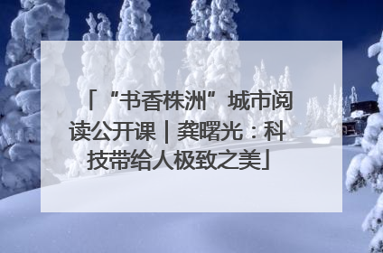 “书香株洲”城市阅读公开课｜龚曙光：科技带给人极致之美