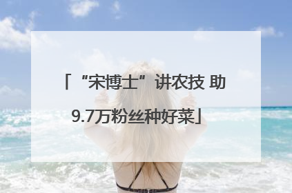“宋博士”讲农技 助9.7万粉丝种好菜