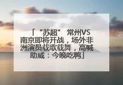 “苏超” 常州VS南京即将开战，场外非洲演员载歌载舞，高喊助威：今晚吃鸭