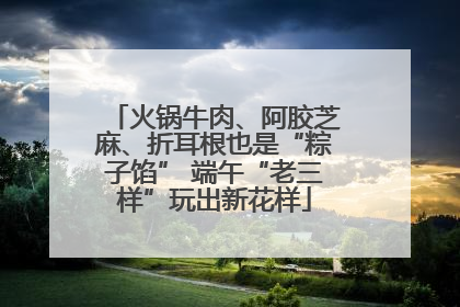火锅牛肉、阿胶芝麻、折耳根也是“粽子馅” 端午“老三样”玩出新花样