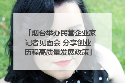 烟台举办民营企业家记者见面会 分享创业历程高质量发展政策