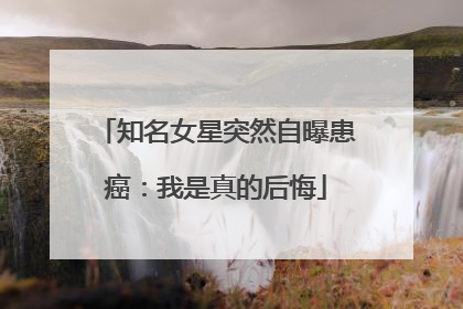 知名女星突然自曝患癌：我是真的后悔