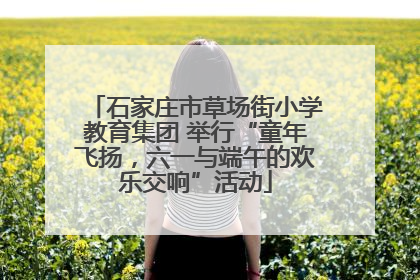 石家庄市草场街小学教育集团 举行“童年飞扬，六一与端午的欢乐交响”活动