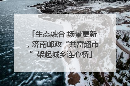生态融合 场景更新，济南邮政“共富超市”架起城乡连心桥