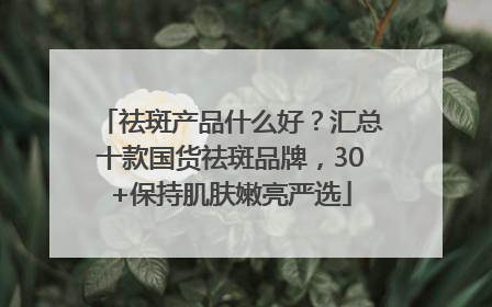 祛斑产品什么好？汇总十款国货祛斑品牌，30+保持肌肤嫩亮严选