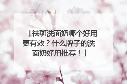 祛斑洗面奶哪个好用更有效？什么牌子的洗面奶好用推荐！