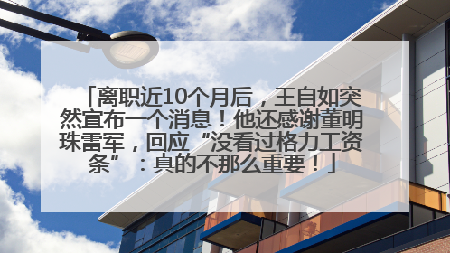 离职近10个月后，王自如突然宣布一个消息！他还感谢董明珠雷军，回应“没看过格力工资条”：真的不那么重要！
