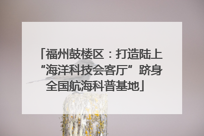 福州鼓楼区：打造陆上“海洋科技会客厅”跻身全国航海科普基地