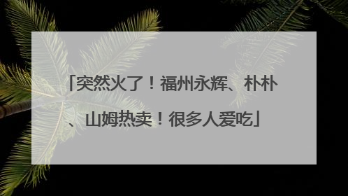 突然火了！福州永辉、朴朴、山姆热卖！很多人爱吃