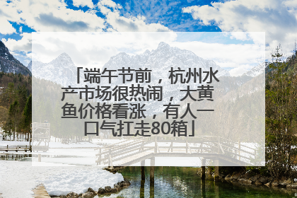 端午节前，杭州水产市场很热闹，大黄鱼价格看涨，有人一口气扛走80箱