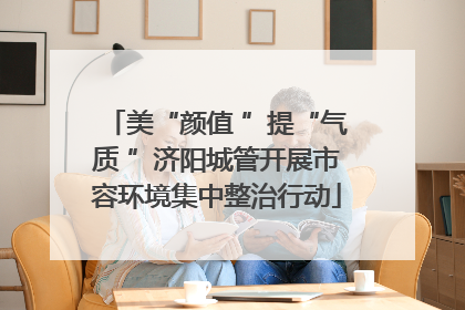 美“颜值 ”提“气质 ”济阳城管开展市容环境集中整治行动