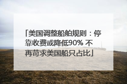美国调整船舶规则：停靠收费或降低90% 不再苛求美国船只占比