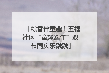 粽香伴童趣！五福社区“童趣端午”双节同庆乐融融