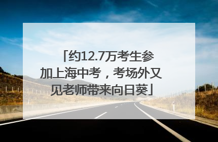 约12.7万考生参加上海中考，考场外又见老师带来向日葵
