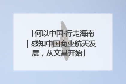 何以中国·行走海南｜感知中国商业航天发展，从文昌开始