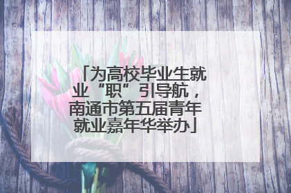 为高校毕业生就业“职”引导航，南通市第五届青年就业嘉年华举办