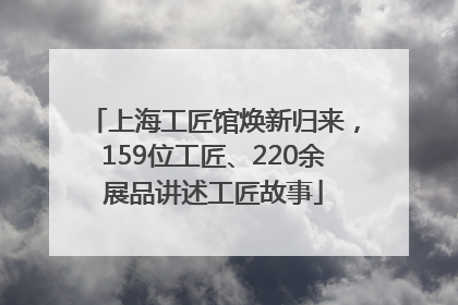 上海工匠馆焕新归来，159位工匠、220余展品讲述工匠故事