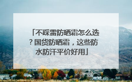不踩雷防晒霜怎么选？国货防晒霜，这些防水防汗平价好用