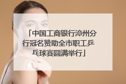 中国工商银行漳州分行冠名赞助全市职工乒乓球赛圆满举行