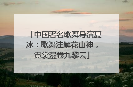 中国著名歌舞导演夏冰：歌舞注解花山神，霓裳漫卷九黎云