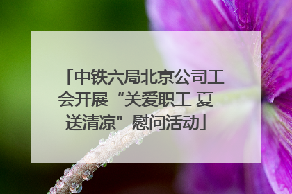 中铁六局北京公司工会开展“关爱职工 夏送清凉”慰问活动