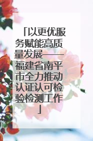 以更优服务赋能高质量发展——福建省南平市全力推动认证认可检验检测工作