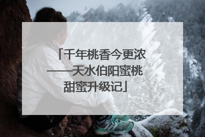 千年桃香今更浓——天水伯阳蜜桃甜蜜升级记