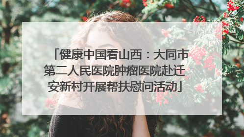 健康中国看山西：大同市第二人民医院肿瘤医院赴迁安新村开展帮扶慰问活动