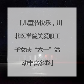 儿童节快乐，川北医学院关爱职工子女庆“六一”活动丰富多彩