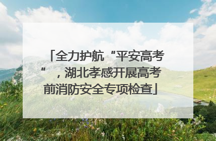 全力护航“平安高考”，湖北孝感开展高考前消防安全专项检查