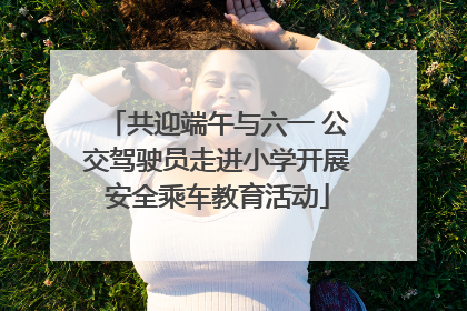 共迎端午与六一 公交驾驶员走进小学开展安全乘车教育活动
