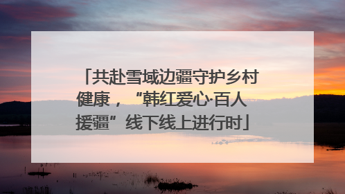 共赴雪域边疆守护乡村健康，“韩红爱心·百人援疆”线下线上进行时