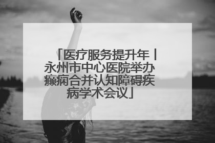 医疗服务提升年丨永州市中心医院举办癫痫合并认知障碍疾病学术会议