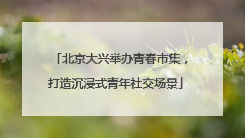 北京大兴举办青春市集，打造沉浸式青年社交场景