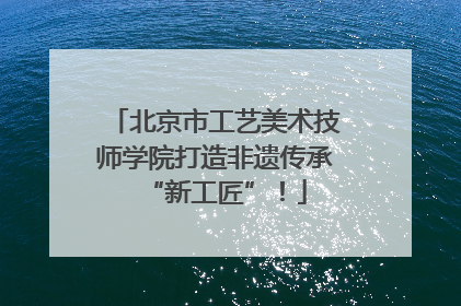 北京市工艺美术技师学院打造非遗传承“新工匠”！