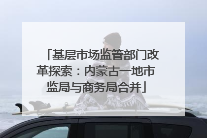 基层市场监管部门改革探索：内蒙古一地市监局与商务局合并