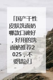 国产干性皮肤洗面奶哪款口碑好，好用的洗面奶推荐2025，不要错过