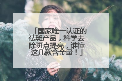 国家唯一认证的祛斑产品，科学去除斑点提亮，谁懂这几款含金量！