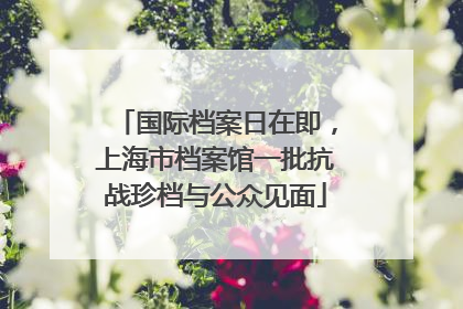 国际档案日在即,上海市档案馆一批抗战珍档与公众见面