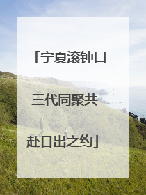 宁夏滚钟口 三代同聚共赴日出之约