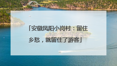 安徽凤阳小岗村：留住乡愁，就留住了游客