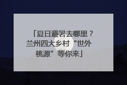 夏日避暑去哪里？兰州四大乡村“世外桃源”等你来