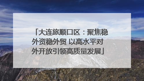大连旅顺口区：聚焦稳外资稳外贸 以高水平对外开放引领高质量发展
