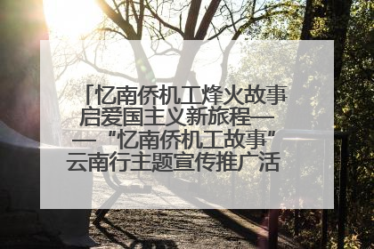 忆南侨机工烽火故事 启爱国主义新旅程——“忆南侨机工故事”云南行主题宣传推广活动圆满收官
