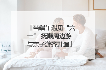 当端午遇见“六一” 抚顺周边游与亲子游齐升温