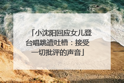 小沈阳回应女儿登台唱跳遭吐槽：接受一切批评的声音