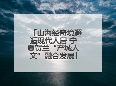 山海经奇境邂逅现代人居 宁夏贺兰“产城人文”融合发展