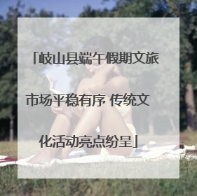 岐山县端午假期文旅市场平稳有序 传统文化活动亮点纷呈