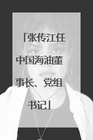 张传江任中国海油董事长、党组书记